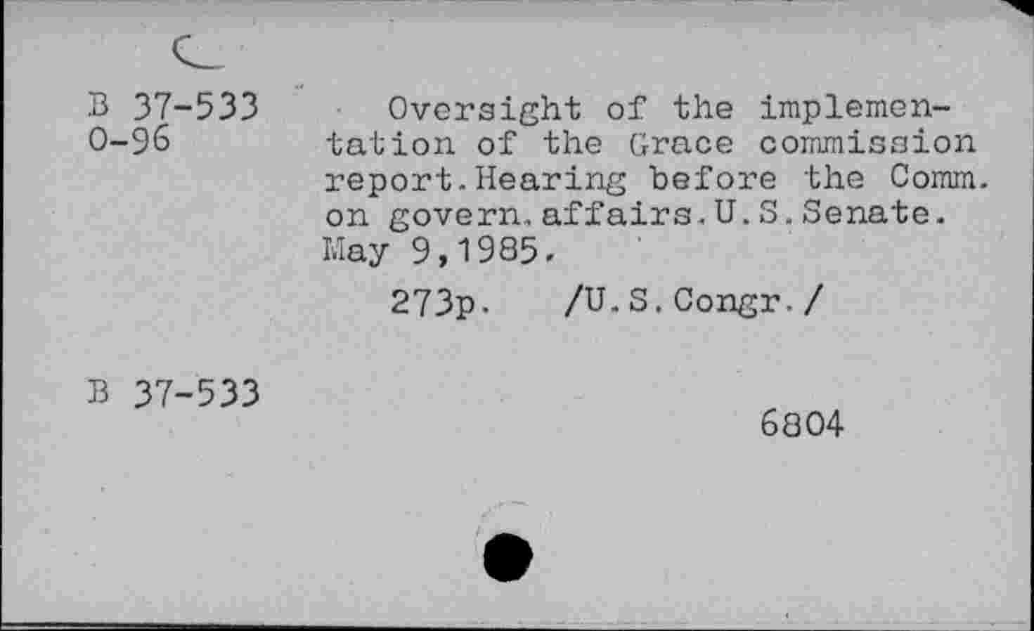 ﻿B 37-533 0-96
Oversight of the implementation of the Grace commission report.Hearing before the Comm, on govern.affairs.U.S.Senate. May 9,1985.
273p.
/U.S.Congr-/
B 37-533
6804